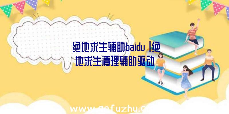 「绝地求生辅助baidu」|绝地求生清理辅助驱动